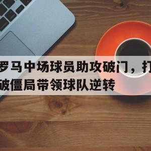 官方网站-罗马中场球员助攻破门，打破僵局带领球队逆转(罗马中场球员助攻破门,打破僵局带领球队逆转世界)