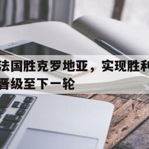 中国官网-法国胜克罗地亚，实现胜利晋级至下一轮的简单介绍