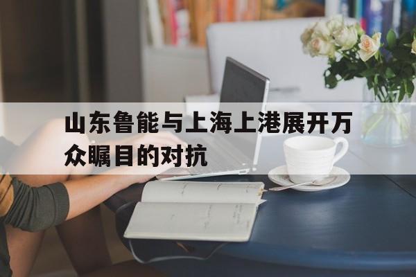 山东鲁能与上海上港展开万众瞩目的对抗的简单介绍