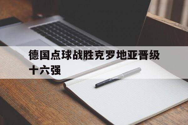 德国点球战胜克罗地亚晋级十六强