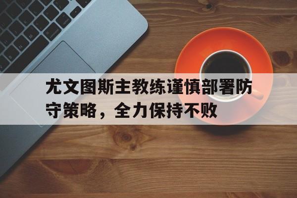 尤文图斯主教练谨慎部署防守策略，全力保持不败(尤文图斯原主教练)